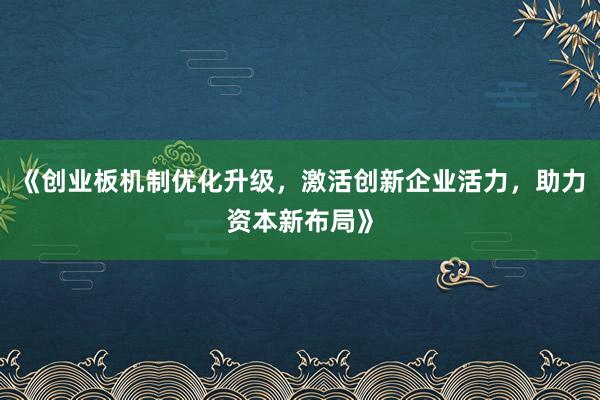 《创业板机制优化升级，激活创新企业活力，助力资本新布局》