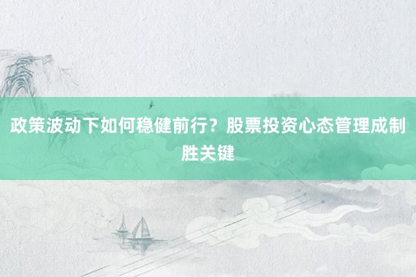 政策波动下如何稳健前行？股票投资心态管理成制胜关键