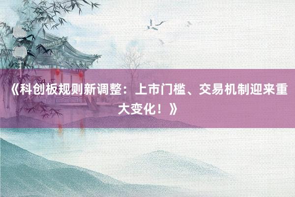《科创板规则新调整：上市门槛、交易机制迎来重大变化！》