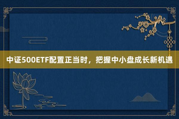中证500ETF配置正当时，把握中小盘成长新机遇