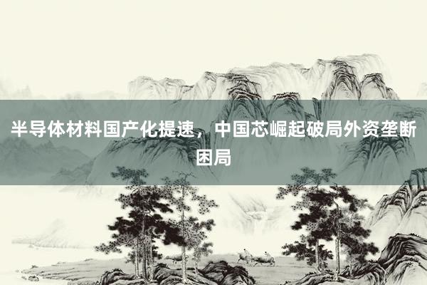 半导体材料国产化提速，中国芯崛起破局外资垄断困局