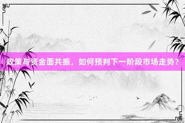 政策与资金面共振，如何预判下一阶段市场走势？