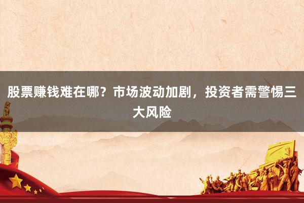 股票赚钱难在哪？市场波动加剧，投资者需警惕三大风险