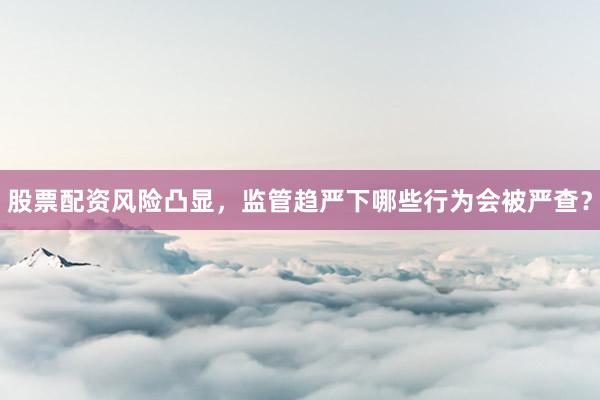 股票配资风险凸显，监管趋严下哪些行为会被严查？