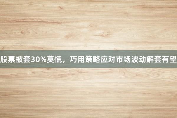 股票被套30%莫慌，巧用策略应对市场波动解套有望