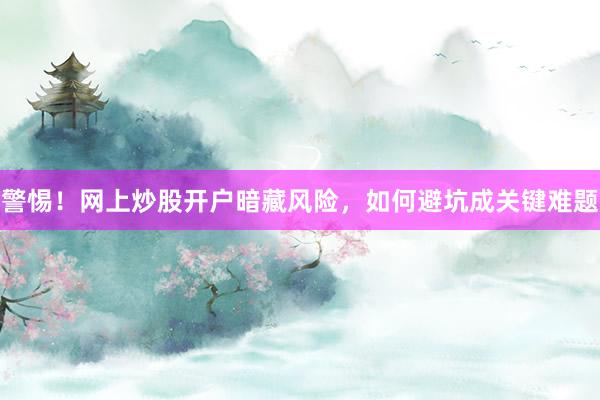 警惕！网上炒股开户暗藏风险，如何避坑成关键难题