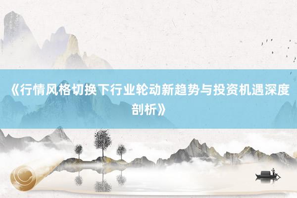 《行情风格切换下行业轮动新趋势与投资机遇深度剖析》