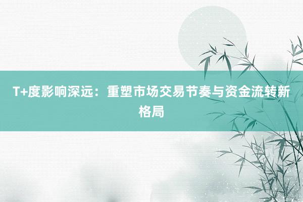 T+度影响深远：重塑市场交易节奏与资金流转新格局