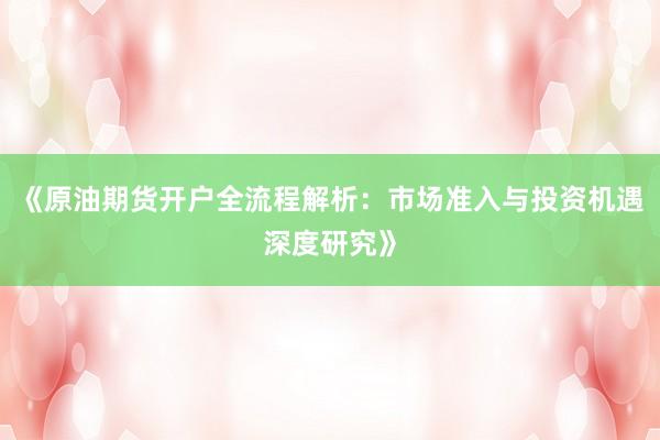 《原油期货开户全流程解析：市场准入与投资机遇深度研究》