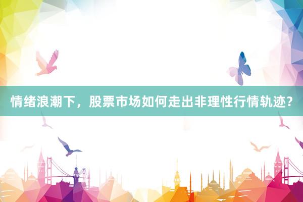 情绪浪潮下，股票市场如何走出非理性行情轨迹？