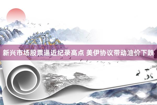 新兴市场股票逼近纪录高点 美伊协议带动油价下跌