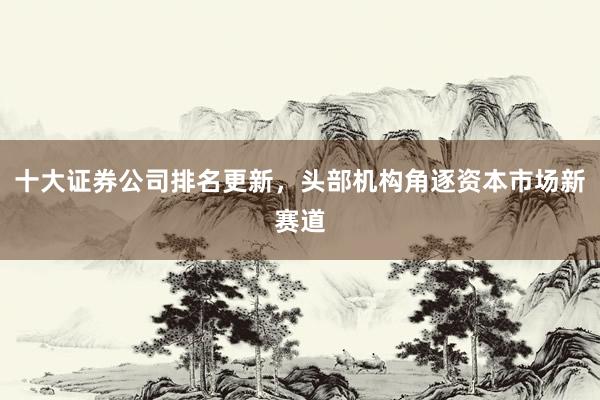 十大证券公司排名更新，头部机构角逐资本市场新赛道