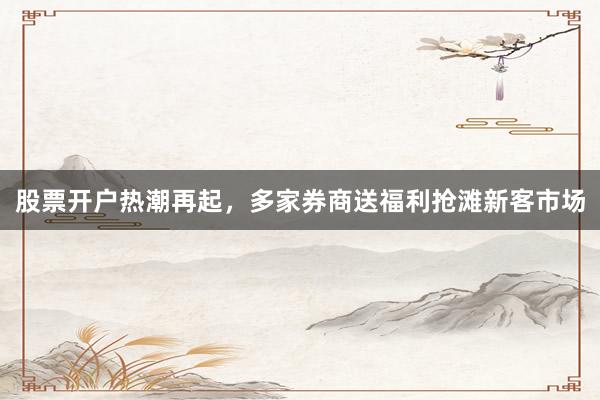 股票开户热潮再起，多家券商送福利抢滩新客市场