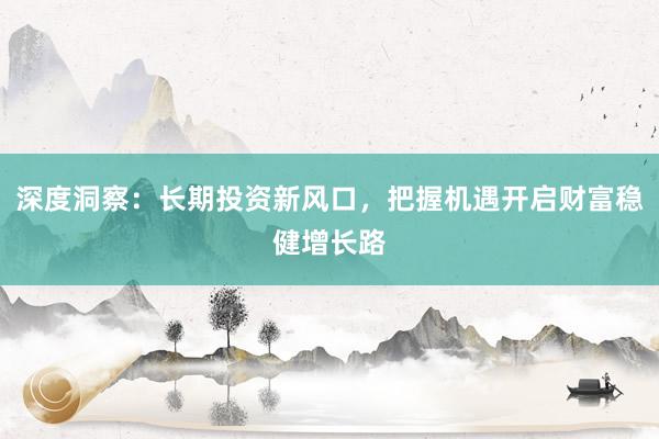 深度洞察：长期投资新风口，把握机遇开启财富稳健增长路