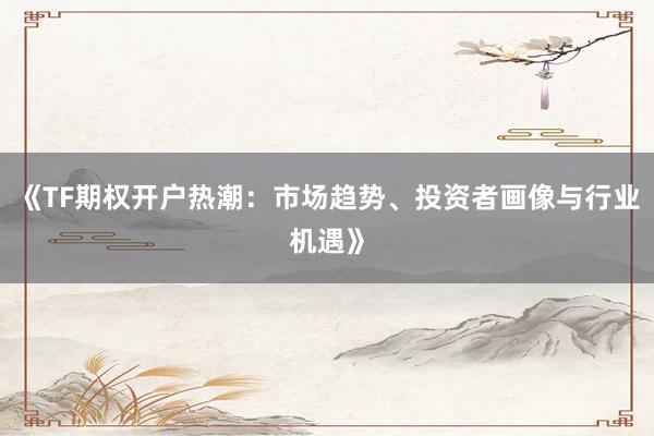 《TF期权开户热潮：市场趋势、投资者画像与行业机遇》