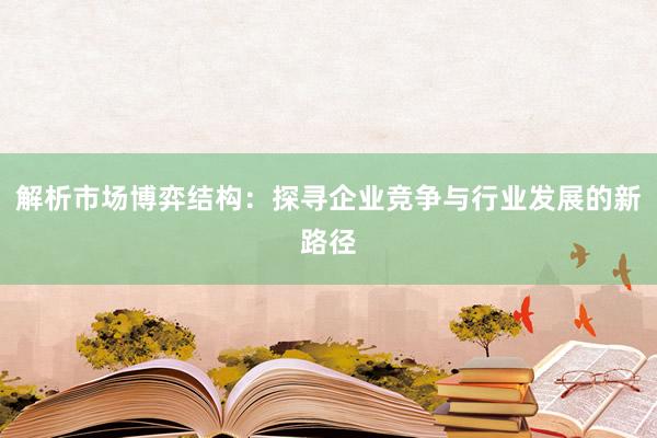 解析市场博弈结构：探寻企业竞争与行业发展的新路径