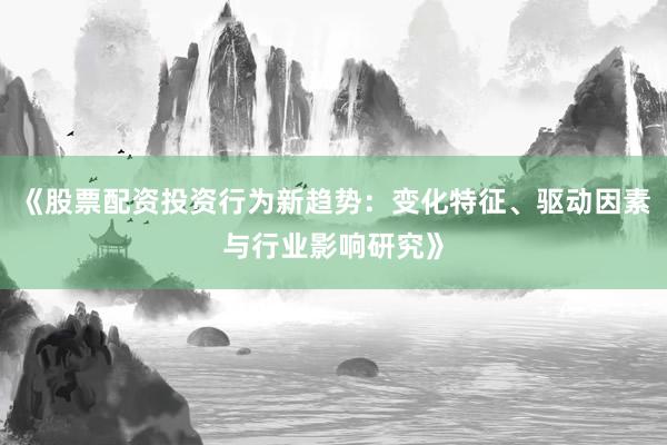 《股票配资投资行为新趋势：变化特征、驱动因素与行业影响研究》