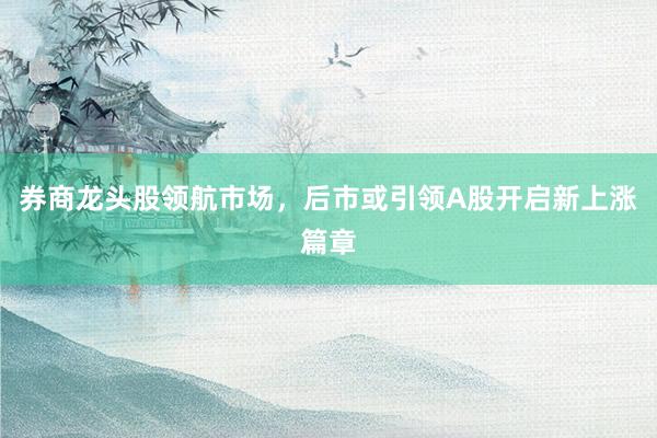 券商龙头股领航市场，后市或引领A股开启新上涨篇章