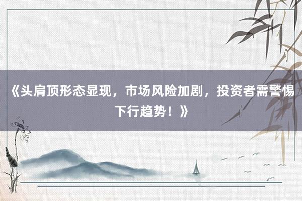 《头肩顶形态显现，市场风险加剧，投资者需警惕下行趋势！》