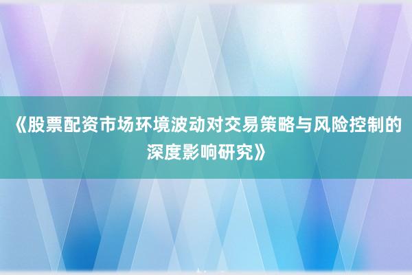 《股票配资市场环境波动对交易策略与风险控制的深度影响研究》