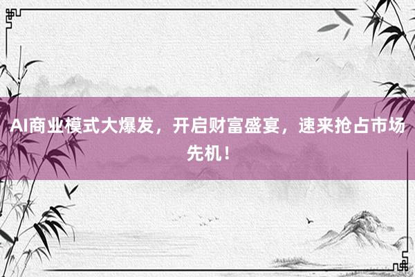 AI商业模式大爆发，开启财富盛宴，速来抢占市场先机！