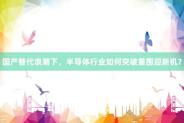 国产替代浪潮下，半导体行业如何突破重围迎新机？