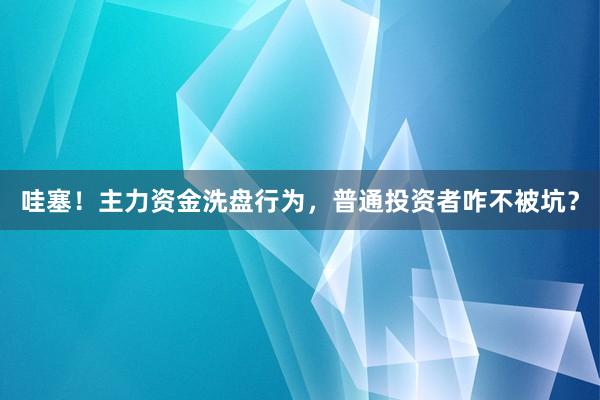 哇塞！主力资金洗盘行为，普通投资者咋不被坑？