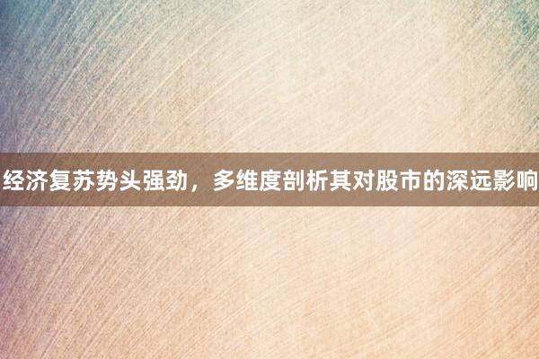 经济复苏势头强劲，多维度剖析其对股市的深远影响