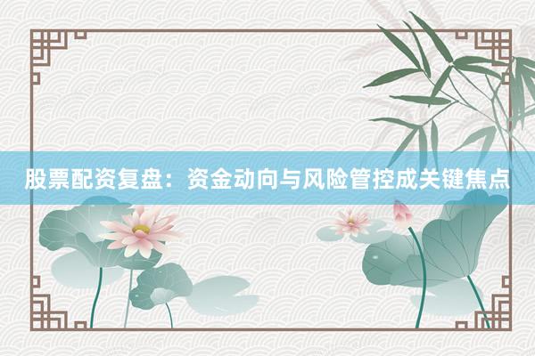 股票配资复盘：资金动向与风险管控成关键焦点