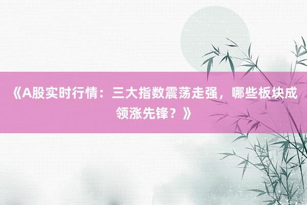 《A股实时行情：三大指数震荡走强，哪些板块成领涨先锋？》