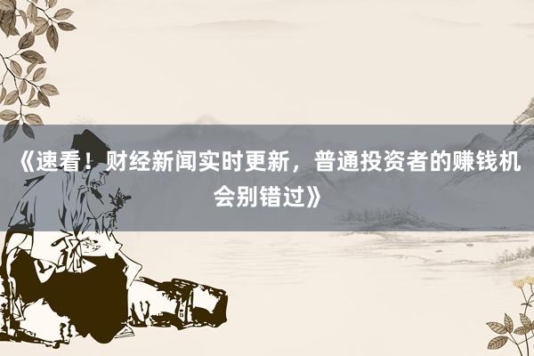 《速看！财经新闻实时更新，普通投资者的赚钱机会别错过》