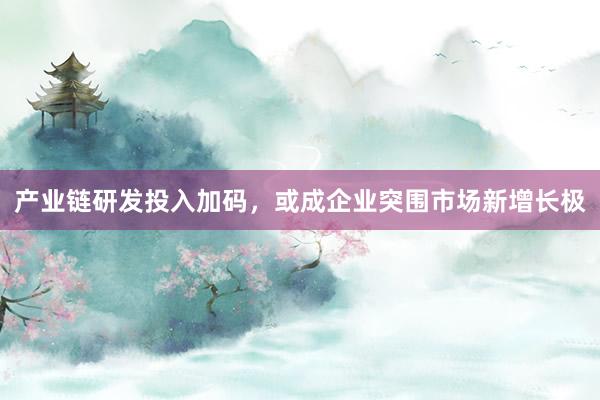 产业链研发投入加码，或成企业突围市场新增长极
