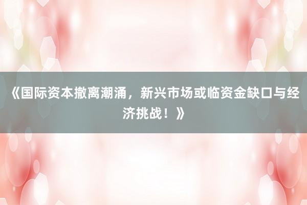 《国际资本撤离潮涌,新兴市场或临资金缺口与经济挑战!》