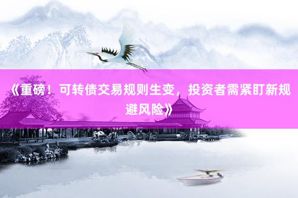 《重磅！可转债交易规则生变，投资者需紧盯新规避风险》