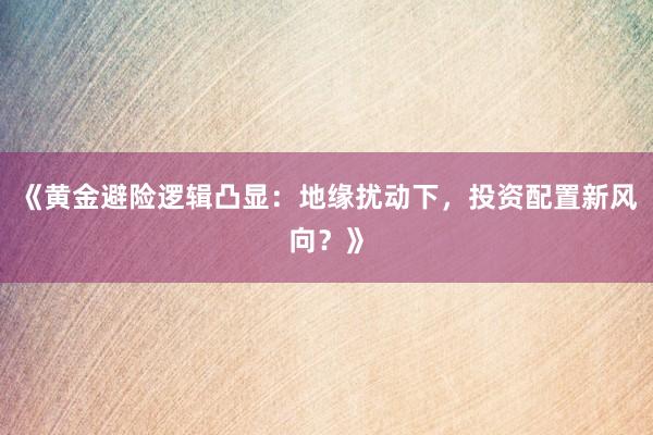 《黄金避险逻辑凸显：地缘扰动下，投资配置新风向？》