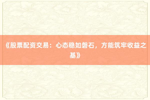 《股票配资交易:心态稳如磐石,方能筑牢收益之基》
