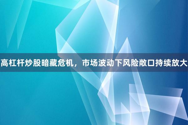 高杠杆炒股暗藏危机，市场波动下风险敞口持续放大
