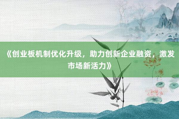 《创业板机制优化升级，助力创新企业融资，激发市场新活力》