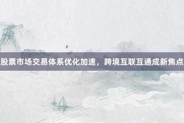 股票市场交易体系优化加速，跨境互联互通成新焦点