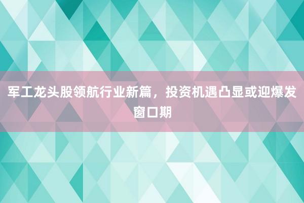 军工龙头股领航行业新篇，投资机遇凸显或迎爆发窗口期