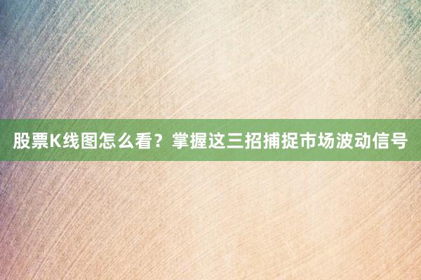 股票K线图怎么看？掌握这三招捕捉市场波动信号
