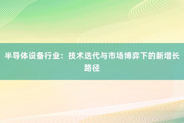 半导体设备行业：技术迭代与市场博弈下的新增长路径