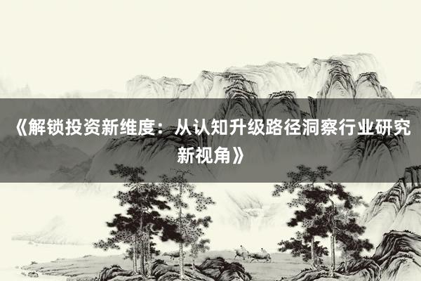 《解锁投资新维度：从认知升级路径洞察行业研究新视角》