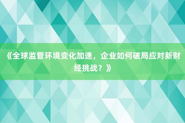 《全球监管环境变化加速，企业如何破局应对新财经挑战？》