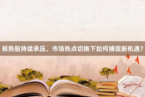 弱势股持续承压，市场热点切换下如何捕捉新机遇？