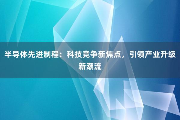 半导体先进制程：科技竞争新焦点，引领产业升级新潮流