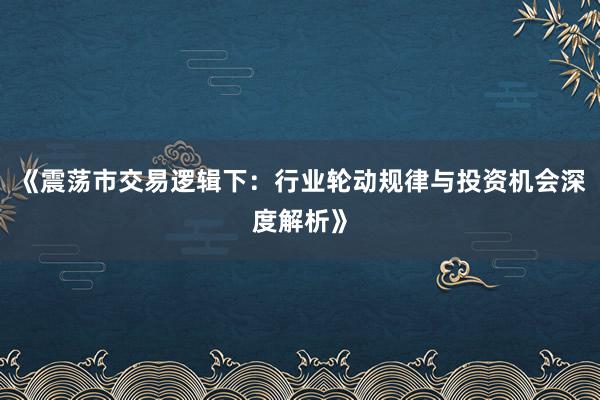 《震荡市交易逻辑下:行业轮动规律与投资机会深度解析》