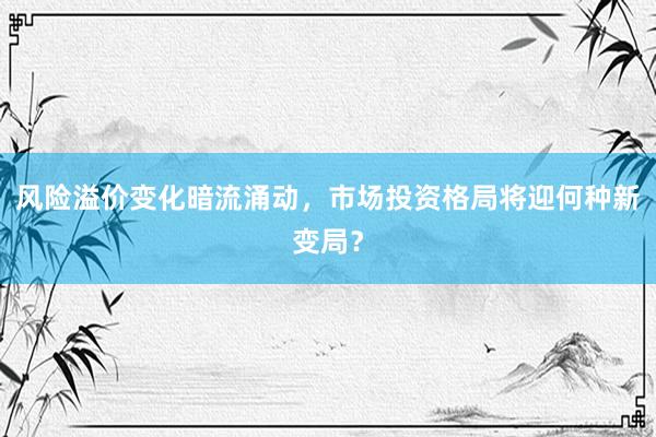 风险溢价变化暗流涌动,市场投资格局将迎何种新变局?