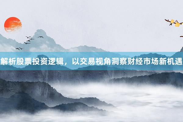 解析股票投资逻辑,以交易视角洞察财经市场新机遇