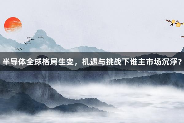 半导体全球格局生变，机遇与挑战下谁主市场沉浮？